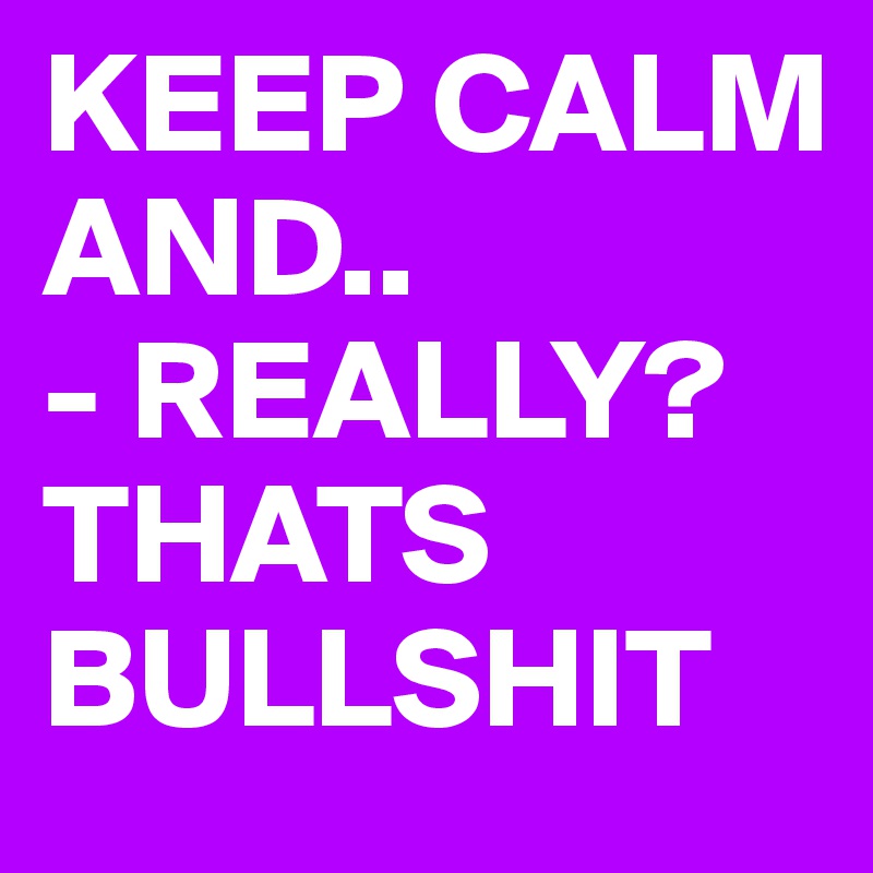 KEEP CALM AND..
- REALLY?THATS BULLSHIT