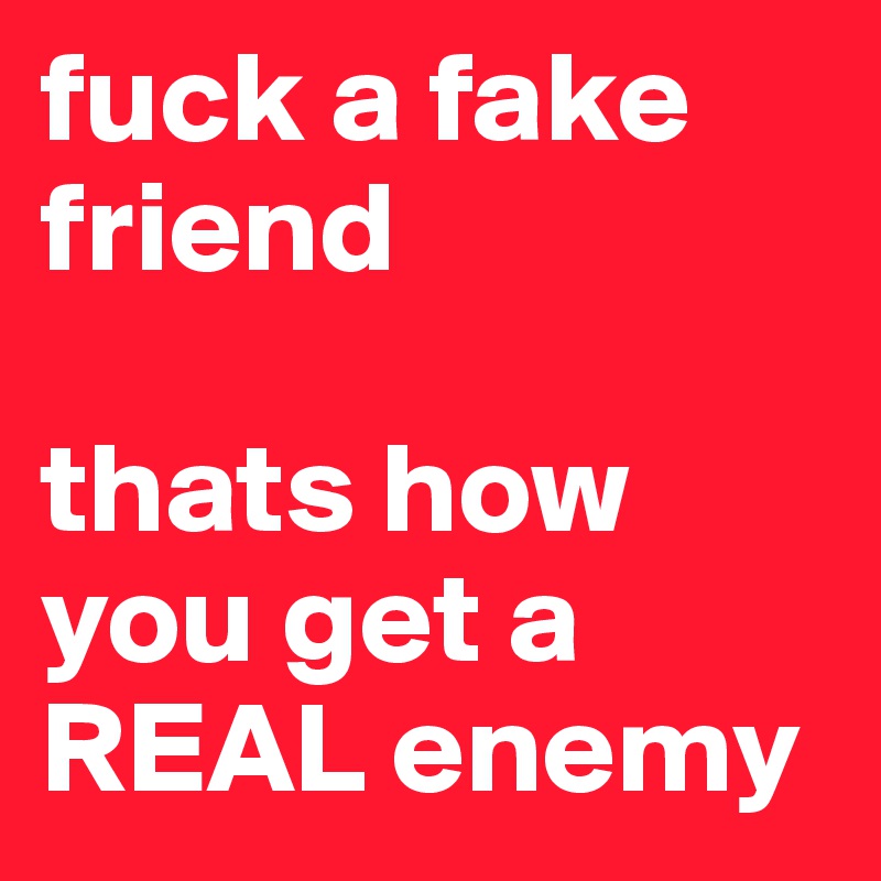 fuck a fake friend 

thats how you get a REAL enemy 