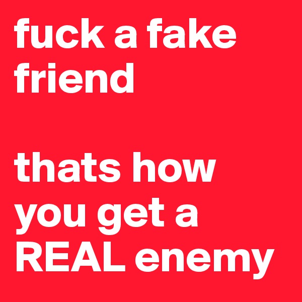 fuck a fake friend 

thats how you get a REAL enemy 