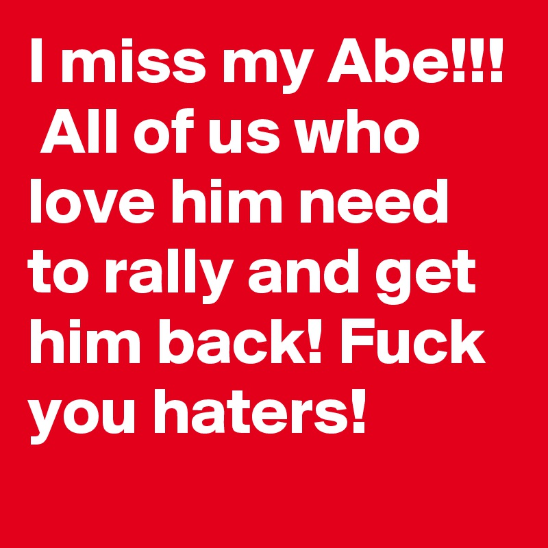 I miss my Abe!!!  All of us who love him need to rally and get him back! Fuck you haters!