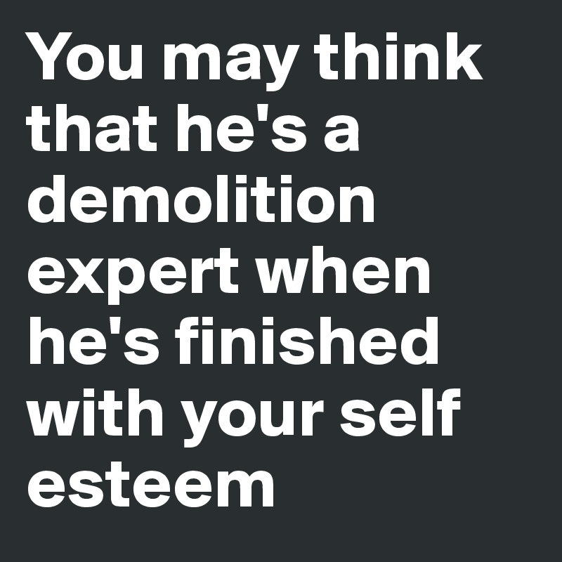 You may think that he's a demolition expert when he's finished with your self esteem 