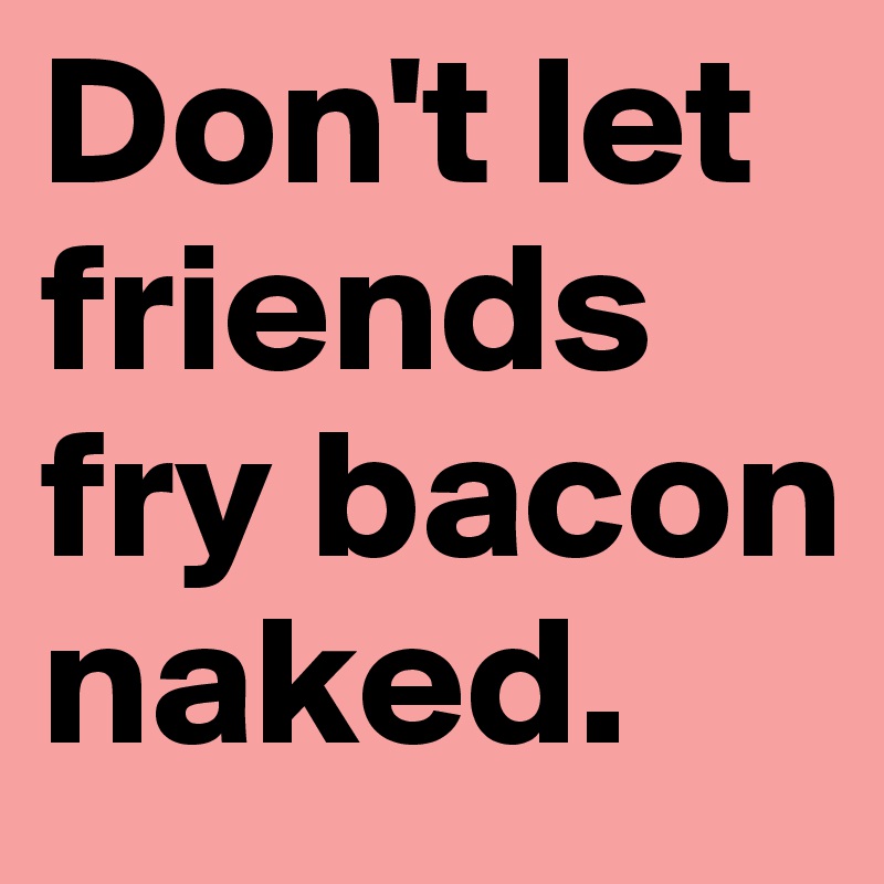 Don't let friends fry bacon naked.