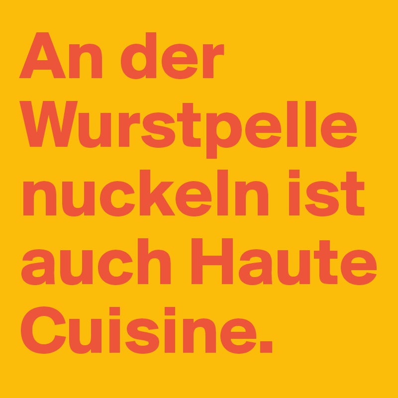 An der Wurstpelle nuckeln ist auch Haute Cuisine.