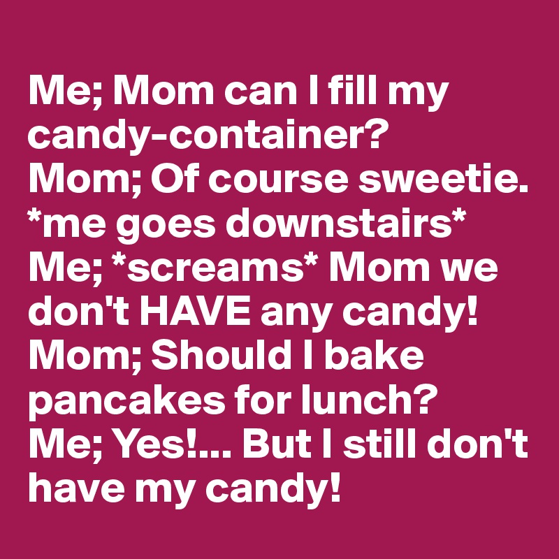 
Me; Mom can I fill my candy-container?
Mom; Of course sweetie.
*me goes downstairs*
Me; *screams* Mom we don't HAVE any candy!
Mom; Should I bake pancakes for lunch?
Me; Yes!... But I still don't have my candy!