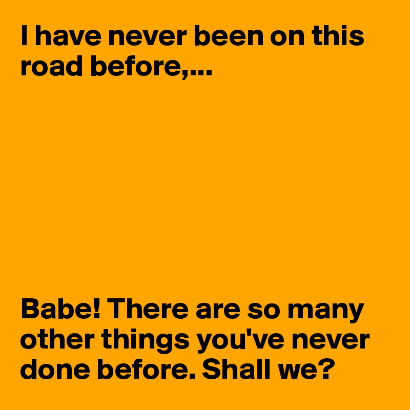 I have never been on this road before,... 







Babe! There are so many other things you've never done before. Shall we?