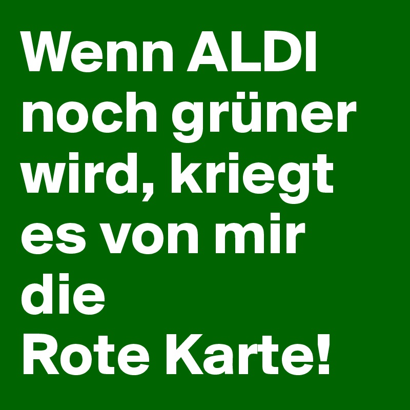 Wenn ALDI noch grüner wird, kriegt es von mir die 
Rote Karte!