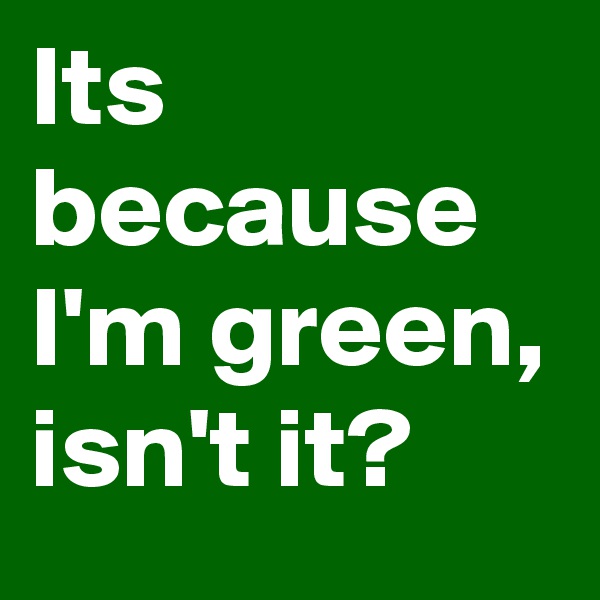 Its because I'm green, isn't it? 