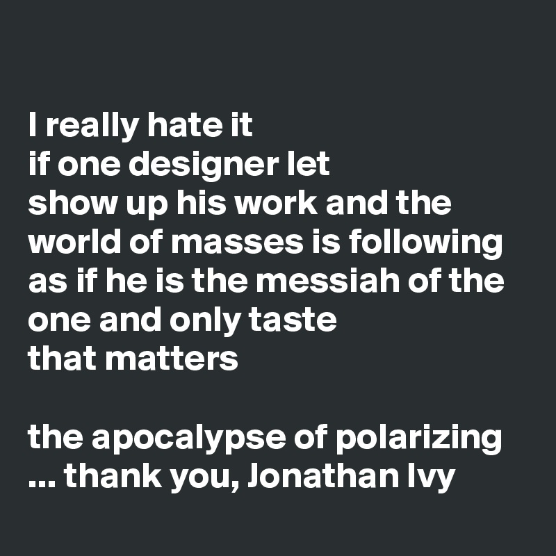 

I really hate it
if one designer let 
show up his work and the world of masses is following
as if he is the messiah of the one and only taste 
that matters

the apocalypse of polarizing
... thank you, Jonathan Ivy