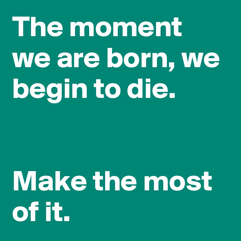 The moment we are born, we begin to die.


Make the most of it.