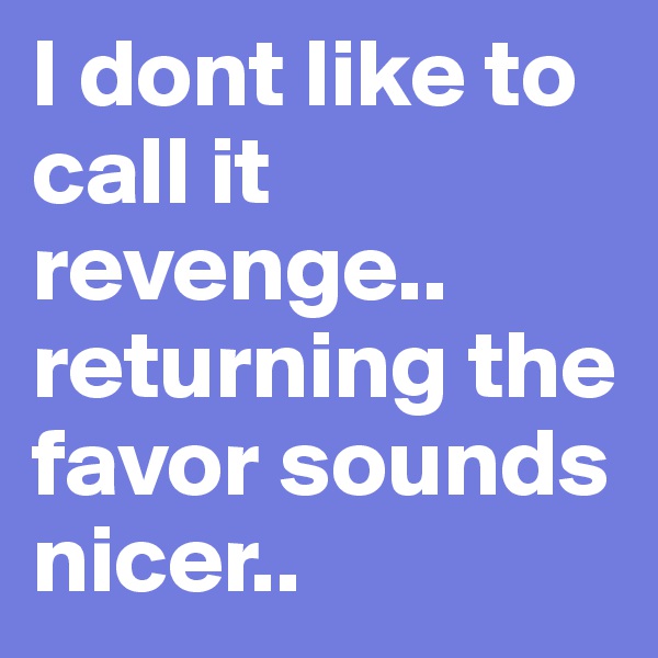 I dont like to call it revenge..  returning the favor sounds nicer..