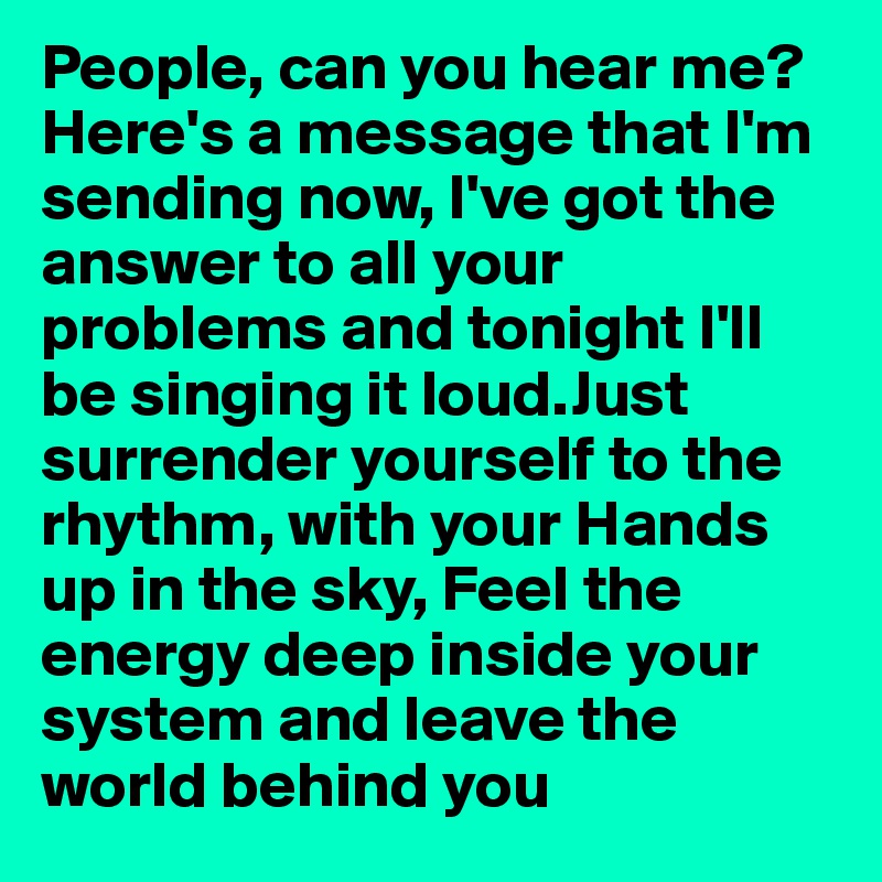 People, can you hear me? 
Here's a message that I'm sending now, I've got the answer to all your problems and tonight I'll be singing it loud.Just surrender yourself to the rhythm, with your Hands up in the sky, Feel the energy deep inside your system and leave the world behind you