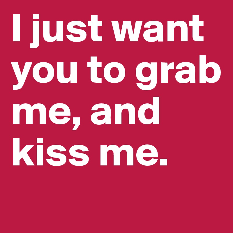 I just want you to grab me, and kiss me.