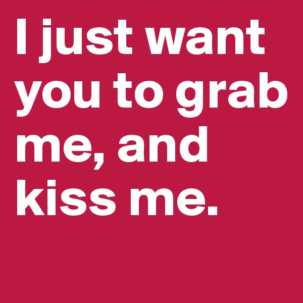 I just want you to grab me, and kiss me.