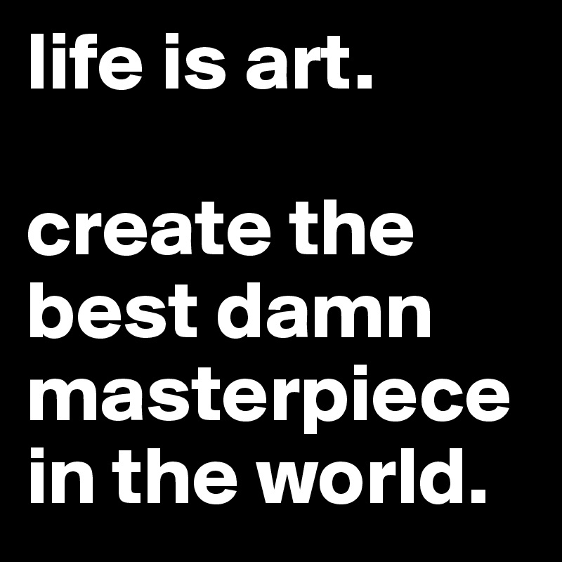 life is art. 

create the best damn masterpiece in the world. 