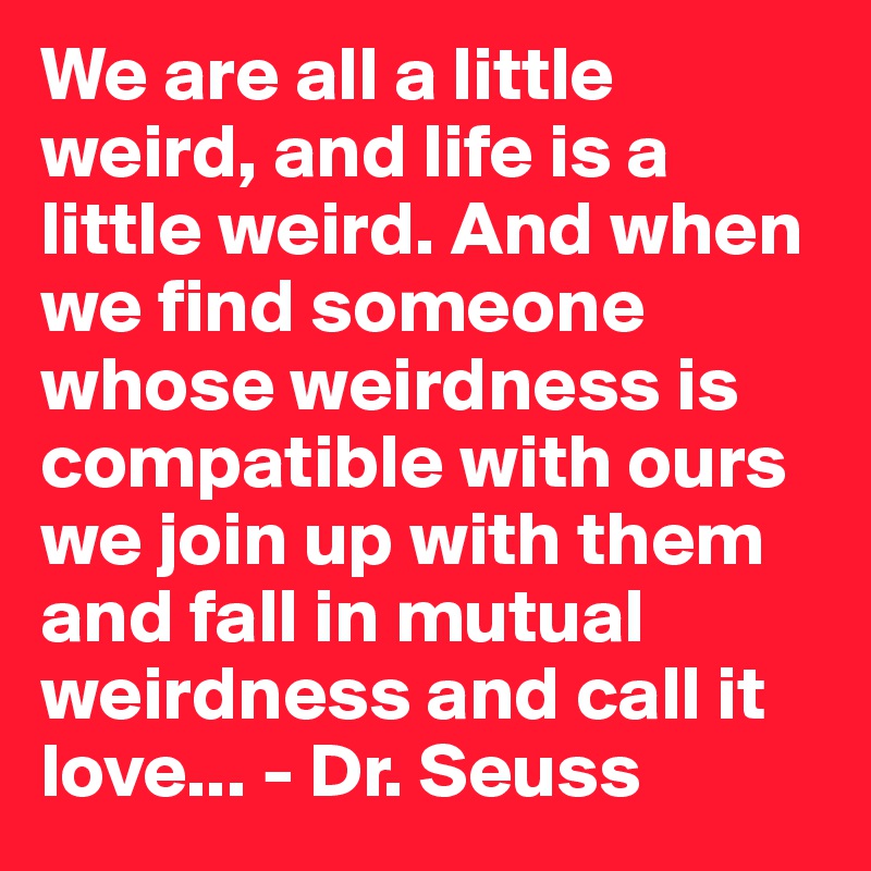 We are all a little weird, and life is a little weird. And when we find someone whose weirdness is compatible with ours we join up with them and fall in mutual weirdness and call it love... - Dr. Seuss