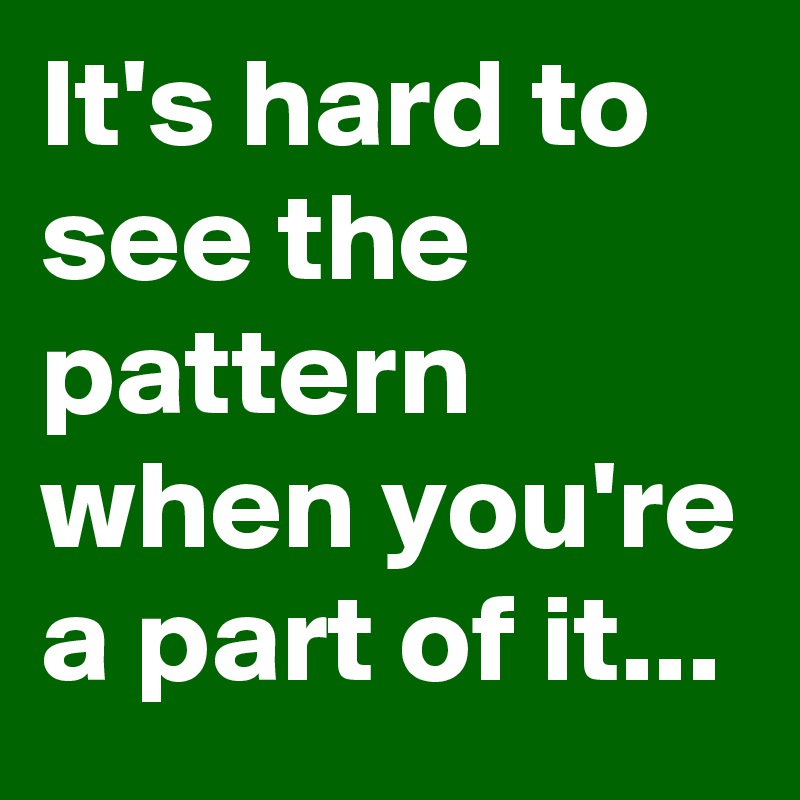 It's hard to see the pattern when you're a part of it...
