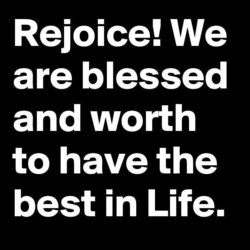 Rejoice! We are blessed and worth to have the best in Life.