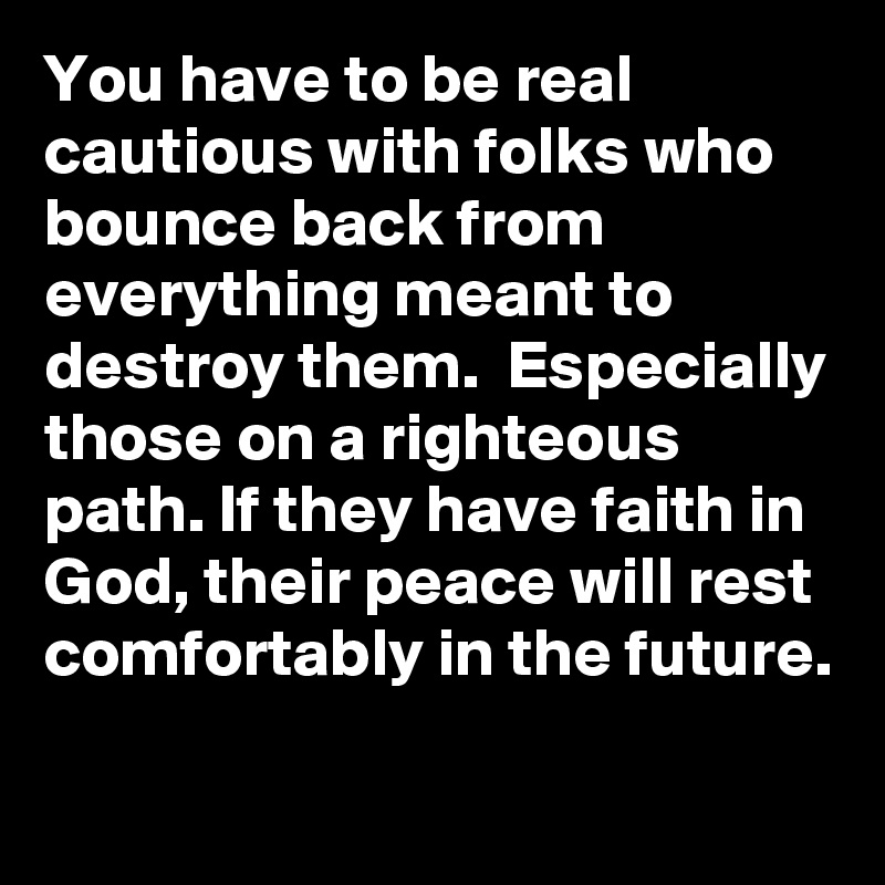 You have to be real cautious with folks who bounce back from everything meant to destroy them.  Especially those on a righteous path. If they have faith in God, their peace will rest comfortably in the future.    