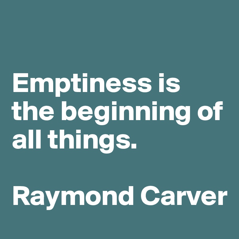 

Emptiness is the beginning of all things. 

Raymond Carver