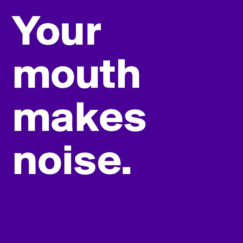 Your 
mouth 
makes
noise.
