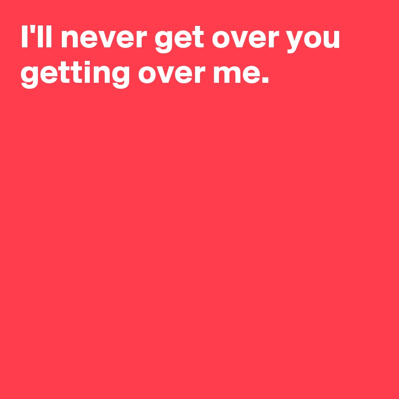 I'll never get over you getting over me.







