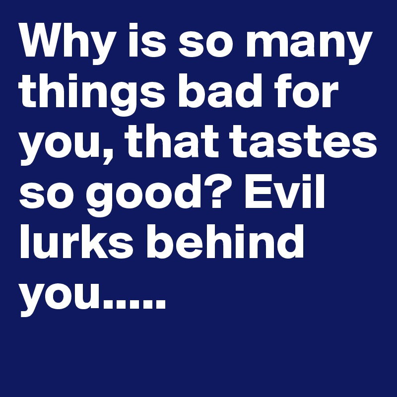 Why is so many things bad for you, that tastes so good? Evil lurks behind you.....