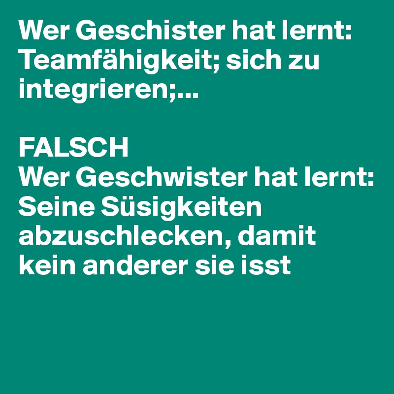 Wer Geschister hat lernt: Teamfähigkeit; sich zu integrieren;...

FALSCH
Wer Geschwister hat lernt:
Seine Süsigkeiten abzuschlecken, damit kein anderer sie isst

