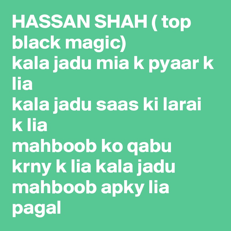 HASSAN SHAH ( top black magic)
kala jadu mia k pyaar k lia 
kala jadu saas ki larai k lia 
mahboob ko qabu krny k lia kala jadu 
mahboob apky lia pagal 