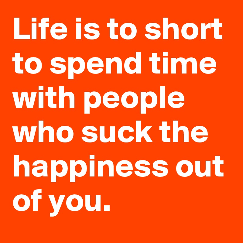 Life is to short to spend time with people who suck the happiness out of you.
