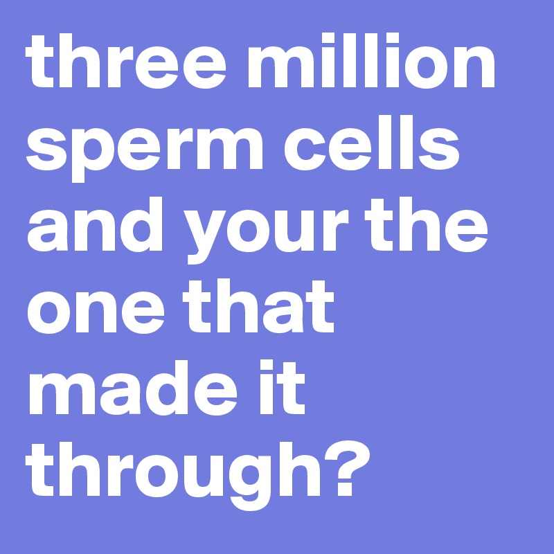 three million sperm cells and your the one that made it through?