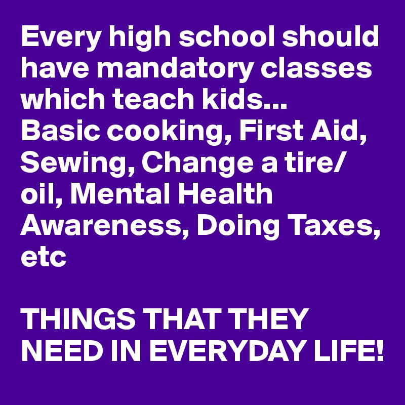 Every high school should have mandatory classes which teach kids...
Basic cooking, First Aid, Sewing, Change a tire/oil, Mental Health Awareness, Doing Taxes, etc

THINGS THAT THEY NEED IN EVERYDAY LIFE!