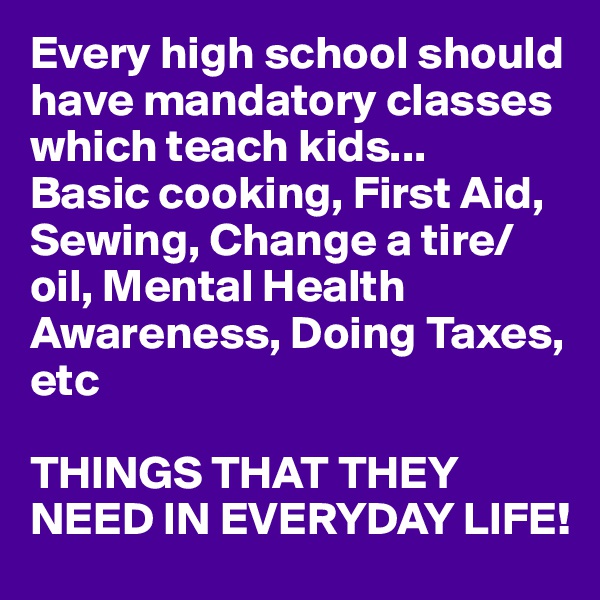 Every high school should have mandatory classes which teach kids...
Basic cooking, First Aid, Sewing, Change a tire/oil, Mental Health Awareness, Doing Taxes, etc

THINGS THAT THEY NEED IN EVERYDAY LIFE!