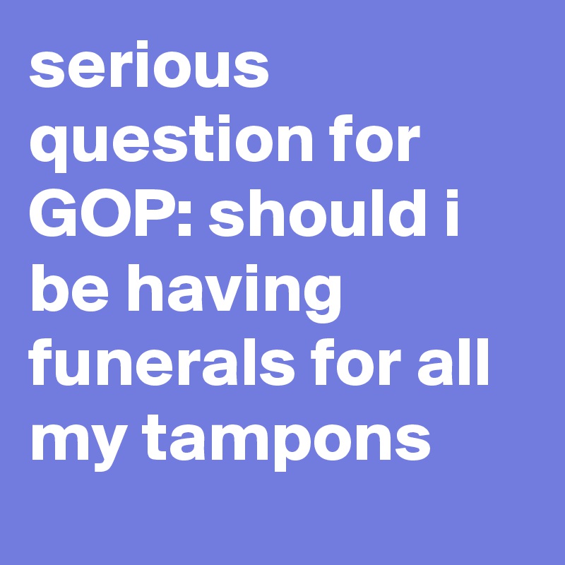 serious question for GOP: should i be having funerals for all my tampons