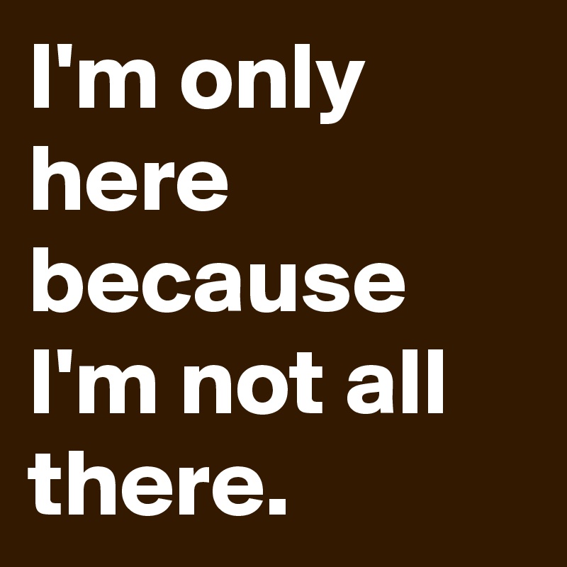 I'm only here because I'm not all there.   