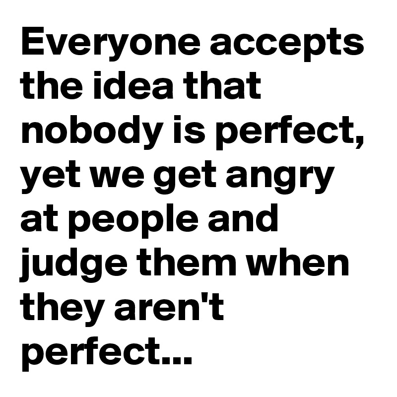 Everyone accepts the idea that nobody is perfect, yet we get angry at people and judge them when they aren't perfect...