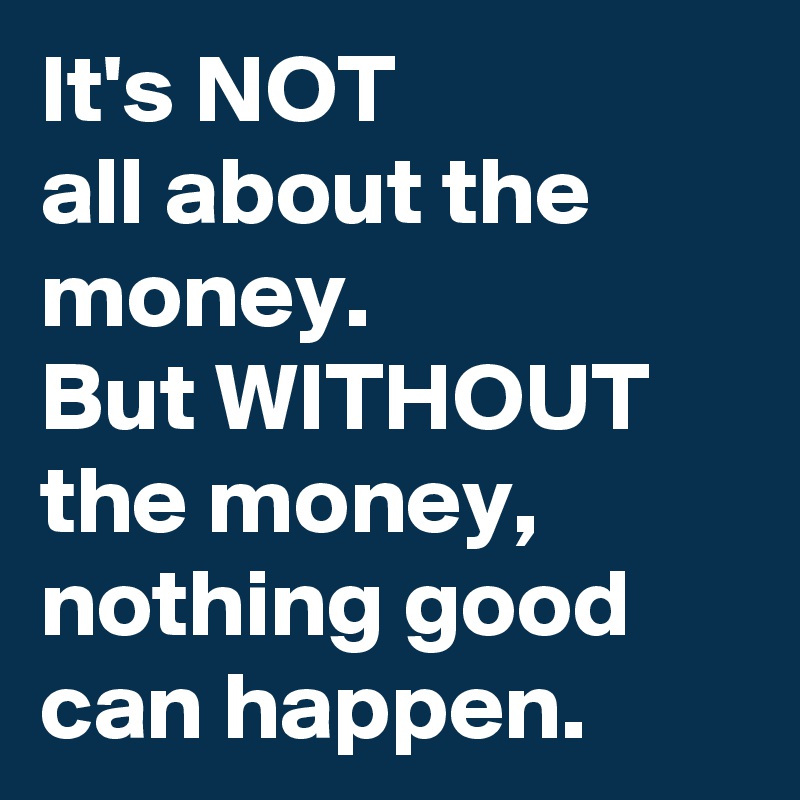It's NOT 
all about the money.
But WITHOUT the money, nothing good can happen.