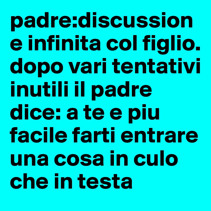 padre:discussione infinita col figlio. dopo vari tentativi inutili il padre dice: a te e piu facile farti entrare una cosa in culo che in testa