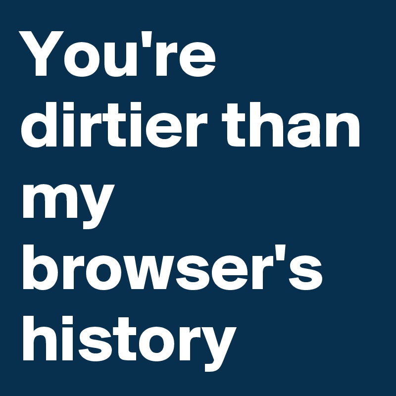 You're dirtier than my browser's history