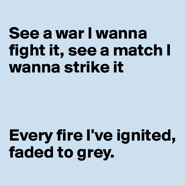 
See a war I wanna fight it, see a match I wanna strike it



Every fire I've ignited, faded to grey.