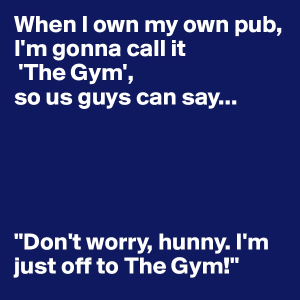 When I own my own pub, I'm gonna call it
 'The Gym', 
so us guys can say...





"Don't worry, hunny. I'm just off to The Gym!"