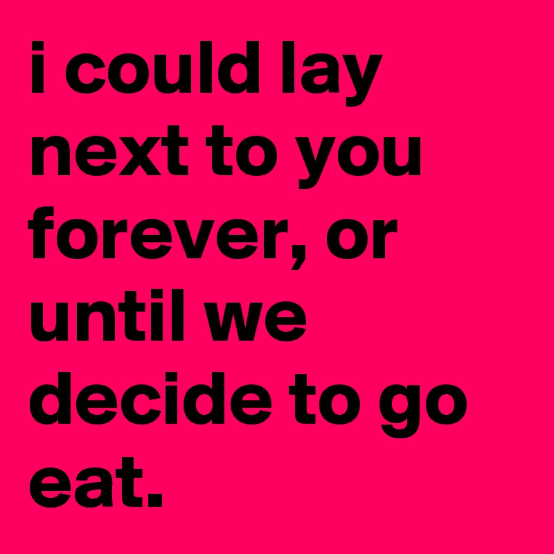i could lay next to you forever, or until we decide to go eat.