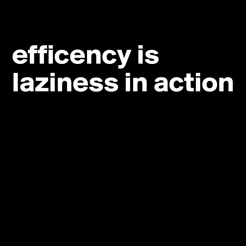 
efficency is laziness in action



