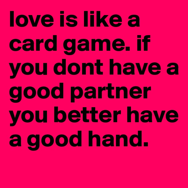 love is like a card game. if you dont have a good partner you better have a good hand.
