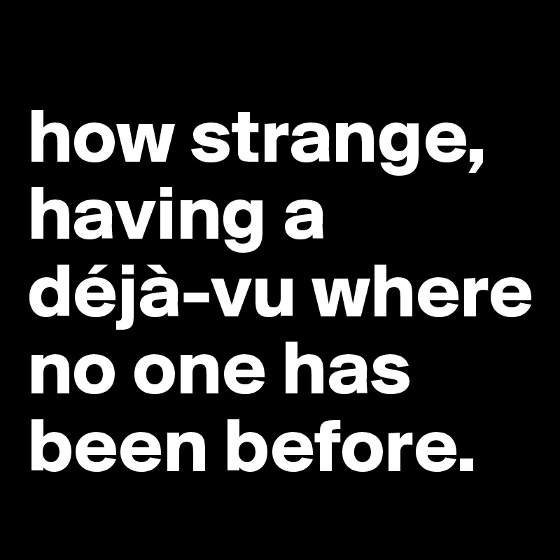 
how strange, having a 
déjà-vu where no one has been before.