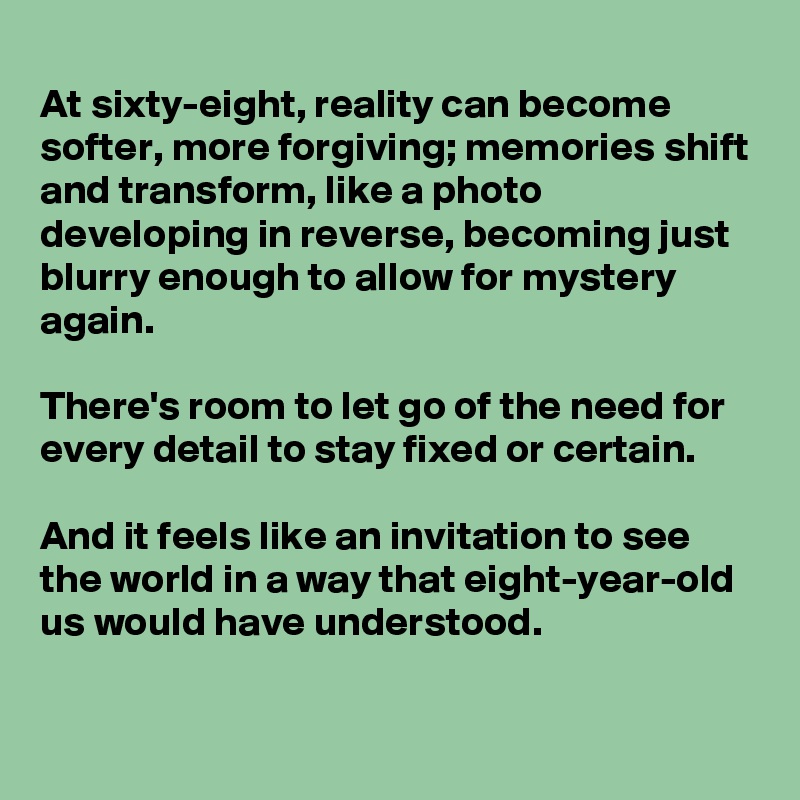 
At sixty-eight, reality can become softer, more forgiving; memories shift and transform, like a photo developing in reverse, becoming just blurry enough to allow for mystery again. 

There's room to let go of the need for every detail to stay fixed or certain. 

And it feels like an invitation to see the world in a way that eight-year-old us would have understood.