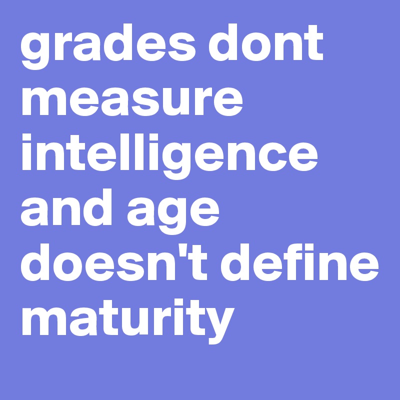 grades dont measure intelligence and age doesn't define maturity