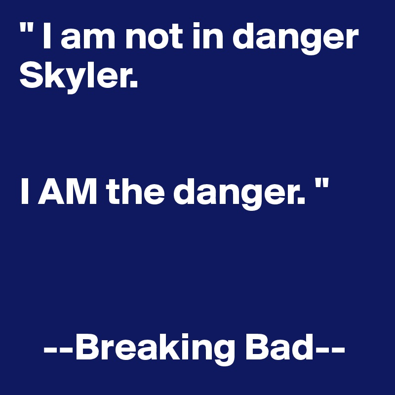 " I am not in danger Skyler. 


I AM the danger. " 



   --Breaking Bad--