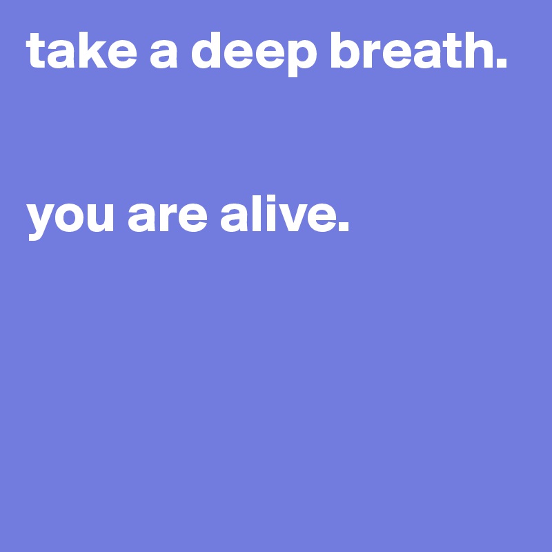 take a deep breath.


you are alive.




