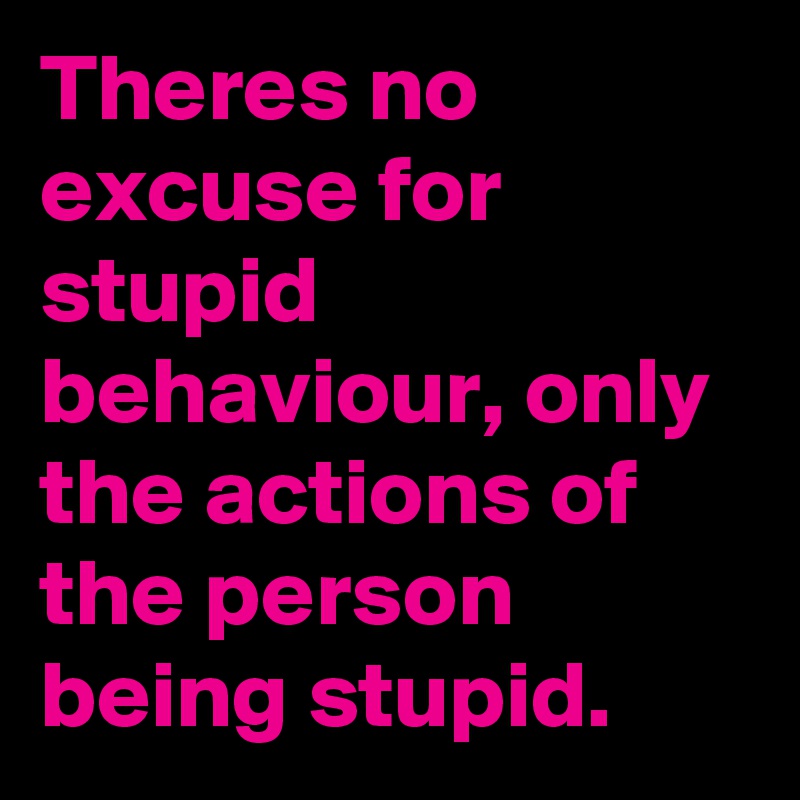 Theres no excuse for stupid behaviour, only the actions of the person being stupid.