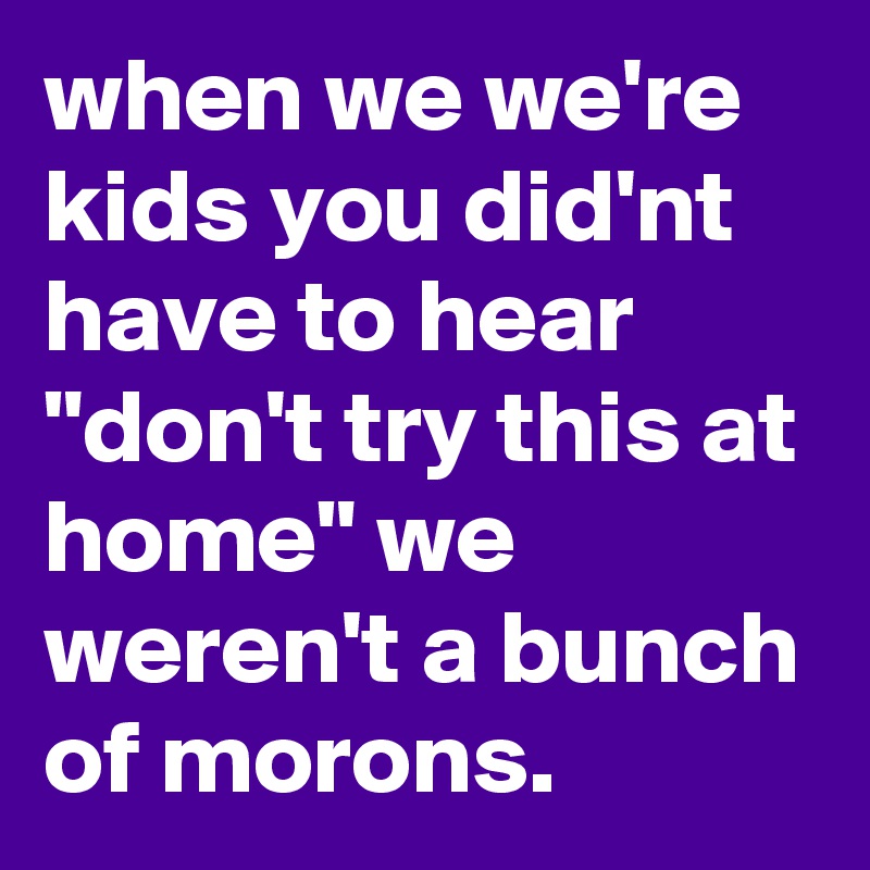 when we we're kids you did'nt have to hear "don't try this at home" we weren't a bunch of morons.